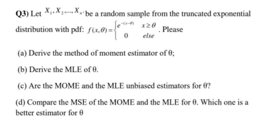 Q3) Let X1,X2,. X,
be a random sample from the truncated exponential
distribution with pdf: f(x,0) =
Please
else
(a) Derive the method of moment estimator of 0;
(b) Derive the MLE of 0.
(c) Are the MOME and the MLE unbiased estimators for 0?
(d) Compare the MSE of the MOME and the MLE for 0. Which one is a
better estimator for 0

