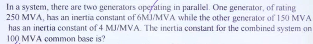 In a system, there are two generators operating in parallel. One generator, of rating
250 MVA, has an inertia constant of 6MJ/MVA while the other generator of 150 MVA
has an inertia constant of 4 MJ/MVA. The inertia constant for the combined system on
100 MVA common base is?