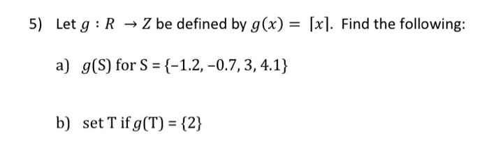 5) Let g : R → Z be defined by g(x) = [x]. Find the following:
a) g(S) for S = {-1.2, –0.7, 3, 4.1}
b) set T if g(T) = {2}
