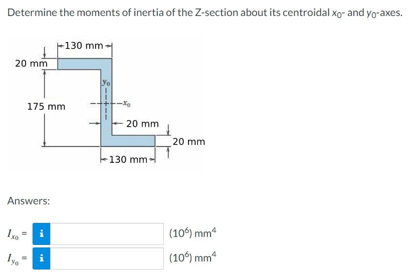 Determine the moments of inertia of the Z-section about its centroidal xo- and yo-axes.
20 mm
Answers:
Ixo
Iyo
=
=
175 mm
IN
i
130 mm-
i
Yo
20 mm
-130 mm-
20 mm
(106) mm4
(106) mm4