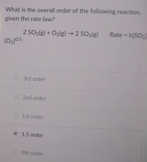 What is the overall order of the following reaction,
given the rate law?
2 SO2(g) + O2(g)→ 2 SO3(g)
[O2]0.5
Rate =
k[SO2
3rd order
2nd order
1st order
• 1.5 order
Oth order

