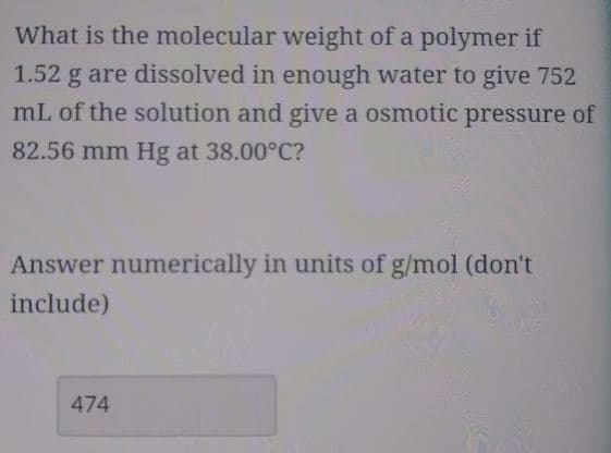 What is the molecular weight of a polymer if
1.52 g are dissolved in enough water to give 752
mL of the solution and give a osmotic pressure of
82.56 mm Hg at 38.00°C?
Answer numerically in units of g/mol (don't
include)
474

