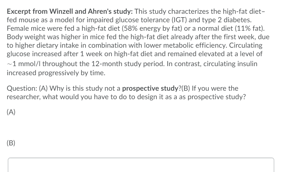 Excerpt from Winzell and Ahren's study: This study characterizes the high-fat diet-
fed mouse as a model for impaired glucose tolerance (IGT) and type 2 diabetes.
Female mice were fed a high-fat diet (58% energy by fat) or a normal diet (11% fat).
Body weight was higher in mice fed the high-fat diet already after the first week, due
to higher dietary intake in combination with lower metabolic efficiency. Circulating
glucose increased after 1 week on high-fat diet and remained elevated at a level of
~1 mmol/l throughout the 12-month study period. In contrast, circulating insulin
increased progressively by time.
Question: (A) Why is this study not a prospective study?(B) If you were the
researcher, what would you have to do to design it as a as prospective study?
(A)
(В)
