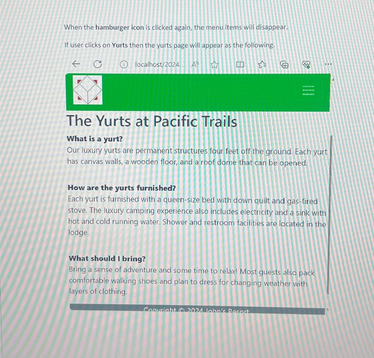 When the hamburger icon is clicked again, the menu items will disappear.
If user clicks on Yurts then the yurts page will appear as the following.
←
①localhost/2024... A
M
&
The Yurts at Pacific Trails
What is a yurt?
Our luxury yurts are permanent structures four feet off the ground. Each yurt
has canvas walls, a wooden floor, and a roof dome that can be opened.
How are the yurts furnished?
Each yurt is furnished with a queen-size bed with down quilt and gas-fired
stove. The luxury camping experience also includes electricity and a sink with
hot and cold running water. Shower and restroom facilities are located in the
lodge.
What should I bring?
Bring a sense of adventure and some time to relax! Most guests also pack
comfortable walking shoes and plan to dress for changing weather with
layers of clothing.
Copyright 2021 lebn's Resort