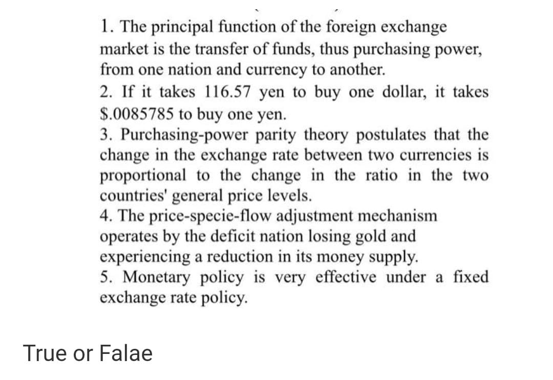 1. The principal function of the foreign exchange
market is the transfer of funds, thus purchasing power,
from one nation and currency to another.
2. If it takes 116.57 yen to buy one dollar, it takes
$.0085785 to buy one yen.
3. Purchasing-power parity theory postulates that the
change in the exchange rate between two currencies is
proportional to the change in the ratio in the two
countries' general price levels.
4. The price-specie-flow adjustment mechanism
operates by the deficit nation losing gold and
experiencing a reduction in its money supply.
5. Monetary policy is very effective under a fixed
exchange rate policy.
True or Falae