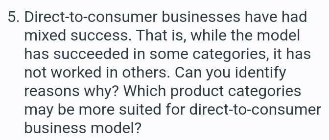 5. Direct-to-consumer
businesses have had
mixed success. That is, while the model
has succeeded in some categories, it has
not worked in others. Can you identify
reasons why? Which product categories
may be more suited for direct-to-consumer
business model?