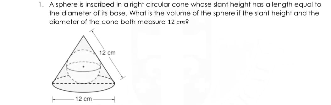1. A sphere is inscribed in a right circular cone whose slant height has a length equal to
the diameter of its base. What is the volume of the sphere if the slant height and the
diameter of the cone both measure 12 cm?
12 cm
12 cm
