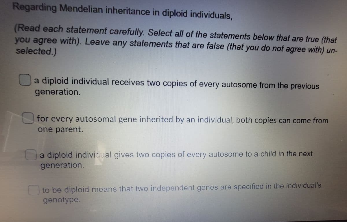 Regarding Mendelian inheritance in diploid individuals,
(Read each statement carefully. Select all of the statements below that are true (that
you agree with). Leave any statements that are false (that you do not agree with) un-
selected.)
a diploid individual receives two copies of every autosome from the previous
generation.
for every autosomal gene inherited by an individual, both copies can come from
one parent.
a diploid individual gives two copies of every autosome to a child in the next
generation.
to be diploid means that two independent genes are specified in the individual's
genotype.

