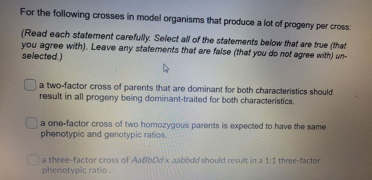 For the following crosses in model organisms that produce a lot of progeny per cross:
(Read each statement carefully. Select all of the statements below that are true (that
you agree with). Leave any statements that are false (that you do not agree with) un-
selected.)
a two-factor cross of parents that are dominant for both characteristics should
result in all progeny being dominant-traited for both characteristics.
a one-factor cross of two homozygous parents is expected to have the same
phenotypic and genotypiC ratios.
a three-factor cross of AaBbDd x aabbdd should result in a 1:1 three-factor
phenotypic ratio

