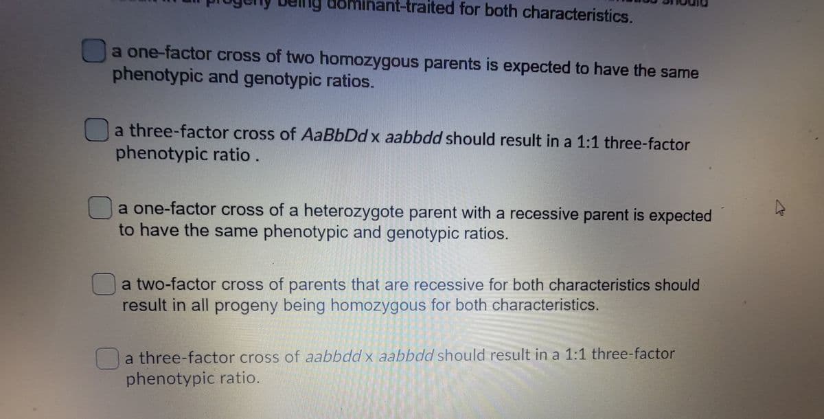 dominant-traited for both characteristics.
a one-factor cross of two homozygous parents is expected to have the same
phenotypic and genotypic ratios.
a three-factor cross of AaBbDd x aabbdd should result in a 1:1 three-factor
phenotypic ratio.
Da one-factor cross of a heterozygote parent with a recessive parent is expected
to have the same phenotypic and genotypic ratios.
a two-factor cross of parents that are recessive for both characteristics should
result in all progeny being homozygous for both characteristics.
Oa three-factor cross of aabbdd x aabbdd should result in a 1:1 three-factor
phenotypic ratio.

