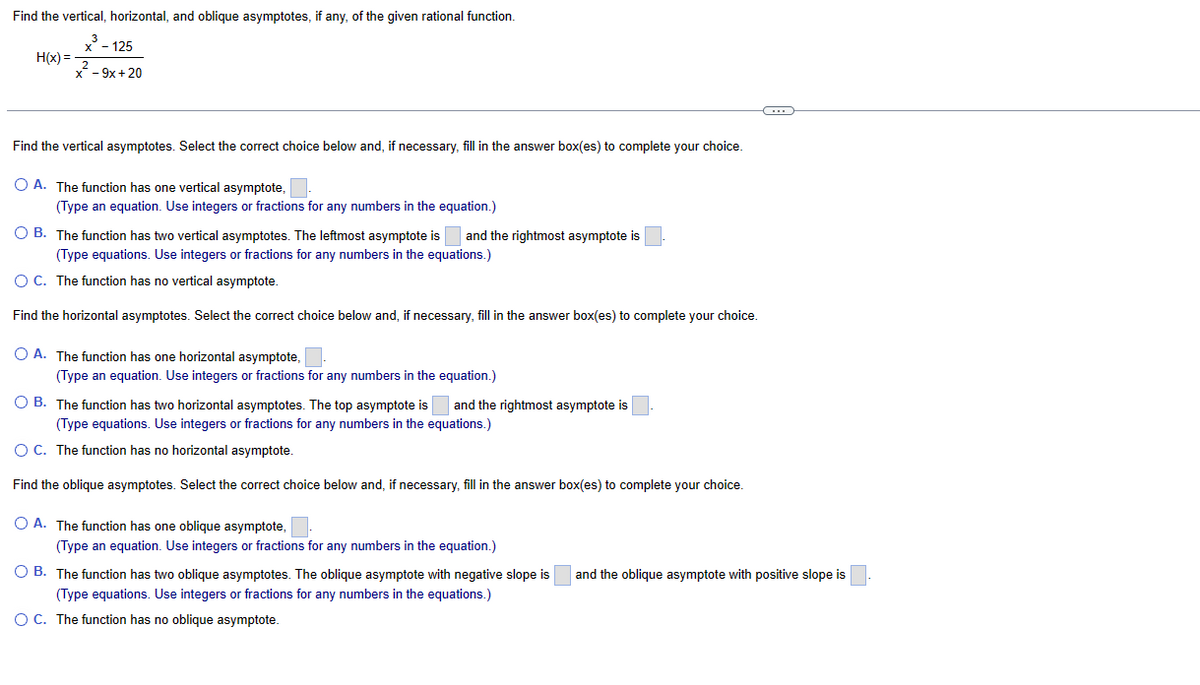 Find the vertical, horizontal, and oblique asymptotes, if any, of the given rational function.
x³ - 125
H(x)=
- 9x + 20
Find the vertical asymptotes. Select the correct choice below and, if necessary, fill in the answer box(es) to complete your choice.
O A. The function has one vertical asymptote,
(Type an equation. Use integers or fractions for any numbers in the equation.)
O B. The function has two vertical asymptotes. The leftmost asymptote is and the rightmost asymptote is
(Type equations. Use integers or fractions for any numbers in the equations.)
O C. The function has no vertical asymptote.
Find the horizontal asymptotes. Select the correct choice below and, if necessary, fill in the answer box(es) to complete your choice.
O A. The function has one horizontal asymptote,.
(Type an equation. Use integers or fractions for any numbers in the equation.)
O B. The function has two horizontal asymptotes. The top asymptote is and the rightmost asymptote is
(Type equations. Use integers or fractions for any numbers in the equations.)
O C. The function has no horizontal asymptote.
Find the oblique asymptotes. Select the correct choice below and, if necessary, fill in the answer box(es) to complete your choice.
O A. The function has one oblique asymptote,.
(Type an equation. Use integers or fractions for any numbers in the equation.)
OB. The function has two oblique asymptotes. The oblique asymptote with negative slope is and the oblique asymptote with positive slope is
(Type equations. Use integers or fractions for any numbers in the equations.)
O C. The function has no oblique asymptote.