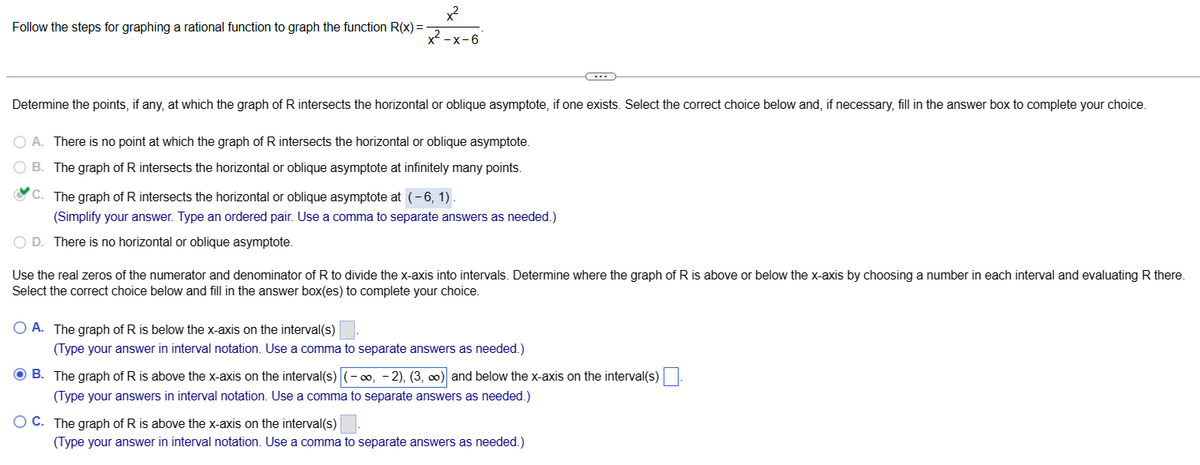 Follow the steps for graphing a rational function to graph the function R(x) =
x²
x²-x-6
Determine the points, if any, at which the graph of R intersects the horizontal or oblique asymptote, if one exists. Select the correct choice below and, if necessary, fill in the answer box to complete your choice.
O A. There is no point at which the graph of R intersects the horizontal or oblique asymptote.
B. The graph of R intersects the horizontal or oblique asymptote at infinitely many points.
C. The graph of R intersects the horizontal or oblique asymptote at (-6, 1).
(Simplify your answer. Type an ordered pair. Use a comma to separate answers as needed.)
O D. There is no horizontal or oblique asymptote.
-
Use the real zeros of the numerator and denominator of R to divide the x-axis into intervals. Determine where the graph of R is above or below the x-axis by choosing a number in each interval and evaluating R there.
Select the correct choice below and fill in the answer box(es) to complete your choice.
OA. The graph of R is below the x-axis on the interval(s)
(Type your answer in interval notation. Use a comma to separate answers as needed.)
OB. The graph of R is above the x-axis on the interval(s) -∞, -2), (3, ∞) and below the x-axis on the interval(s)
(Type your answers in interval notation. Use a comma to separate answers as needed.)
OC. The graph of R is above the x-axis on the interval(s)
(Type your answer in interval notation. Use a comma to separate answers as needed.)