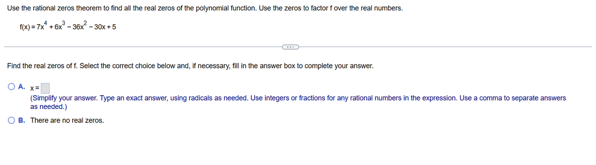 Use the rational zeros theorem to find all the real zeros of the polynomial function. Use the zeros to factor f over the real numbers.
f(x) = 7x¹ +6x³ - 36x² - 30x+5
Find the real zeros of f. Select the correct choice below and, if necessary, fill in the answer box to complete your answer.
O A. x=
(Simplify your answer. Type an exact answer, using radicals as needed. Use integers or fractions for any rational numbers in the expression. Use a comma to separate answers
as needed.)
OB. There are no real zeros.
