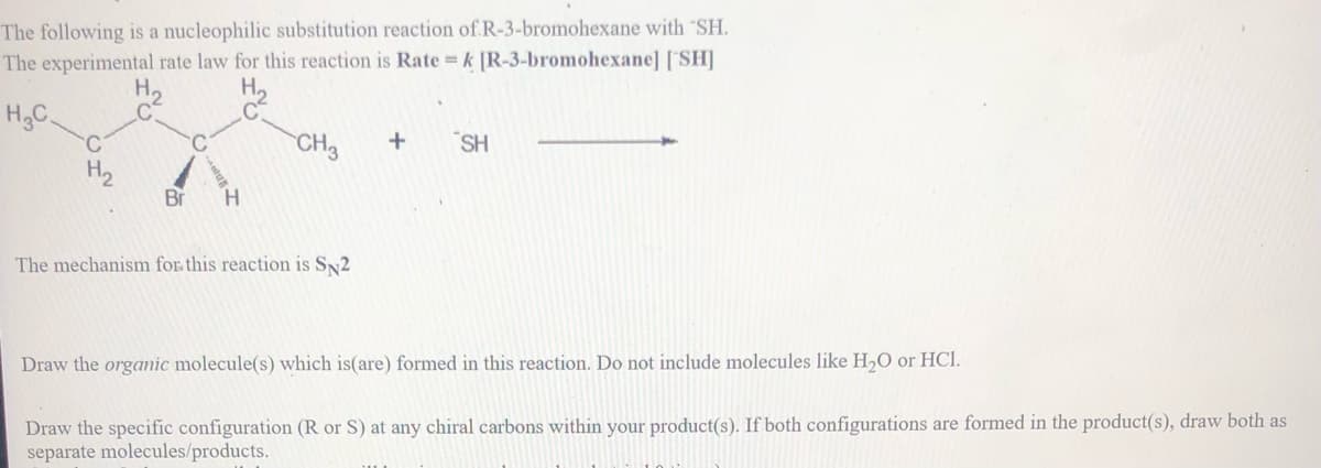 The following is a nucleophilic substitution reaction of R-3-bromohexane with "SH.
The experimental rate law for this reaction is Rate = k [R-3-bromohexane] [SH]
H.
H.C
C.
CH3
SH
H2
Br
H.
The mechanism for this reaction is SN2
Draw the organic molecule(s) which is(are) formed in this reaction. Do not include molecules like H,O or HCl.
Draw the specific configuration (R or S) at any chiral carbons within your product(s). If both configurations are formed in the product(s), draw both as
separate molecules/products.
