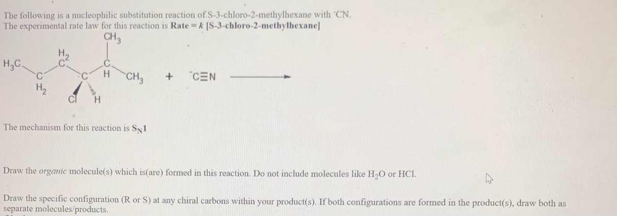 The following is a nucleophilic substitution reaction of S-3-chloro-2-methylhexane with "CN.
The experimental rate law for this reaction is Rate k [S-3-chloro-2-methylhexane]
CH3
H;C.
C.
C
H.
CH3
CEN
H2
H.
The mechanism for this reaction is SN1
Draw the orgamic molecule(s) which is(are) formed in this reaction. Do not include molecules like H,O or HCl.
Draw the specific configuration (R or S) at any chiral carbons within your product(s). If both configurations are formed in the product(s), draw both as
separate molecules/products.
