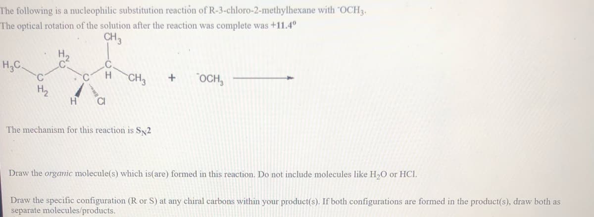 The following is a nucleophilic substitution reaction of R-3-chloro-2-methylhexane with "OCH3.
The optical rotation of the solution after the reaction was complete was +11.4°
CH3
Н.
H3C.
CH3
"OCH,
H2
H.
The mechanism for this reaction is SN2
Draw the organic molecule(s) which is(are) formed in this reaction. Do not include molecules like H,O or HCl.
Draw the specific configuration (R or S) at any chiral carbons within your product(s). If both configurations are formed in the product(s), draw both as
separate molecules/products.
