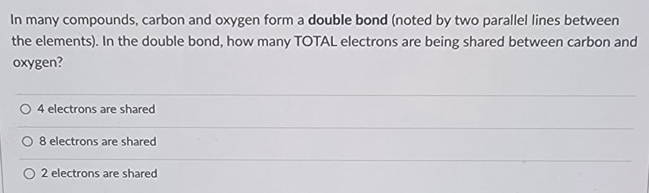 In many compounds, carbon and oxygen form a double bond (noted by two parallel lines between
the elements). In the double bond, how many TOTAL electrons are being shared between carbon and
oxygen?
O4 electrons are shared
O 8 electrons are shared
O2 electrons are shared