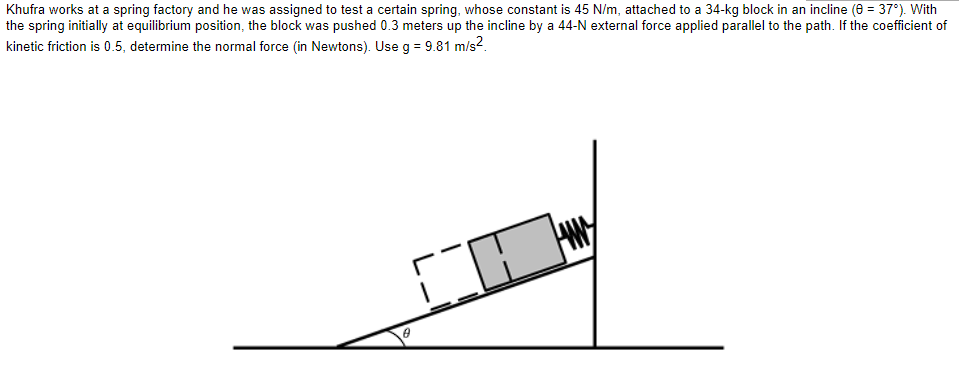 Khufra works at a spring factory and he was assigned to test a certain spring, whose constant is 45 N/m, attached to a 34-kg block in an incline (0 = 37°). With
the spring initially at equilibrium position, the block was pushed 0.3 meters up the incline by a 44-N external force applied parallel to the path. If the coefficient of
kinetic friction is 0.5, determine the normal force (in Newtons). Use g = 9.81 m/s².
0
-1
0