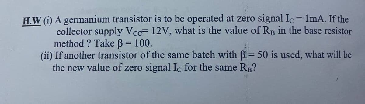 H.W (i) A germanium transistor is to be operated at zero signal Ic = 1mA. If the
collector supply Vcc= 12V, what is the value of Rg in the base resistor
method ? Take B = 100.
(ii) If another transistor of the same batch with B= 50 is used, what will be
the new value of zero signal Ic for the same RB?
%3D
%3D
