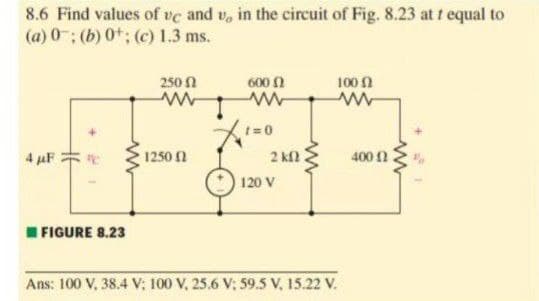 8.6 Find values of ve and v, in the circuit of Fig. 8.23 at t equal to
(a) 0; (b) 0t; (c) 1.3 ms.
250 N
600 0
100 2
t=0
4 µF
1250 2
400 n
2 kfl
120 V
I FIGURE 8.23
Ans: 100 V, 38.4 V; 100 V, 25.6 V; 59.5 V, 15.22 V.
