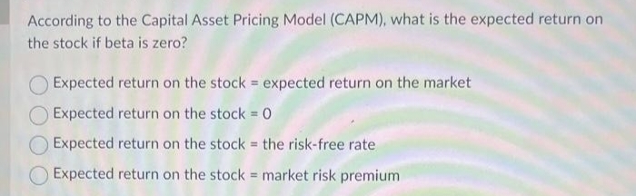 According to the Capital Asset Pricing Model (CAPM), what is the expected return on
the stock if beta is zero?
Expected return on the stock = expected return on the market
Expected return on the stock = 0
Expected return on the stock = the risk-free rate
Expected return on the stock market risk premium