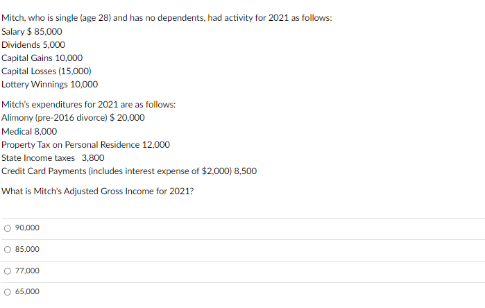 Mitch, who is single (age 28) and has no dependents, had activity for 2021 as follows:
Salary $ 85,000
Dividends 5,000
Capital Gains 10,000
Capital Losses (15,000)
Lottery Winnings 10,000
Mitch's expenditures for 2021 are as follows:
Alimony (pre-2016 divorce) $ 20,000
Medical 8,000
Property Tax on Personal Residence 12,000
State Income taxes 3,800
Credit Card Payments (includes interest expense of $2,000) 8,500
What is Mitch's Adjusted Gross Income for 2021?
90,000
85,000
77,000
O 65,000