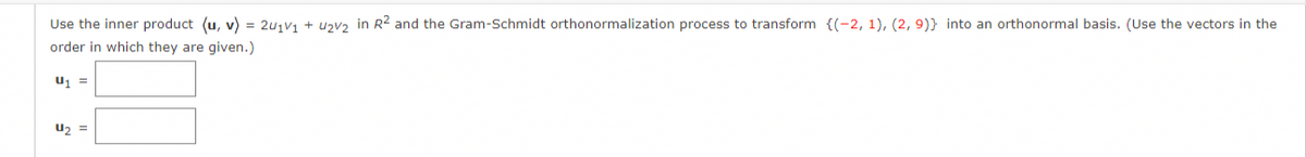 Use the inner product (u, v) = 2u₁v₁ + U₂V₂ in R² and the Gram-Schmidt orthonormalization process to transform {(-2, 1), (2, 9)} into an orthonormal basis. (Use the vectors in the
order in which they are given.)
U₁ =
U₂ =