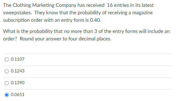 The Clothing Marketing Company has received 16 entries in its latest
sweepstakes. They know that the probability of receiving a magazine
subscription order with an entry form is 0.40.
What is the probability that no more than 3 of the entry forms will include an
order? Round your answer to four decimal places.
O 0.1107
O 0.1243
O 0.1390
0.0651
