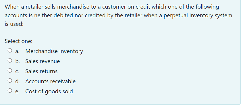 When a retailer sells merchandise to a customer on credit which one of the following
accounts is neither debited nor credited by the retailer when a perpetual inventory system
is used:
Select one:
Merchandise inventory
а.
O b.
Sales revenue
Ос.
Sales returns
O d.
Accounts receivable
O e.
Cost of goods sold
