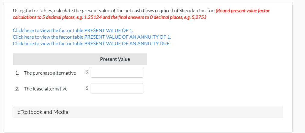 Using factor tables, calculate the present value of the net cash flows required of Sheridan Inc. for: (Round present value factor
calculations to 5 decimal places, e.g. 1.25124 and the final answers to O decimal places, e.g. 5,275.)
Click here to view the factor table PREŠENT VALUE OF 1.
Click here to view the factor table PRESENT VALUE OF AN ANNUITY OF 1.
Click here to view the factor table PRESENT VALUE OF AN ANNUITY DUE.
Present Value
1. The purchase alternative
2. The lease alternative
eTextbook and Media
