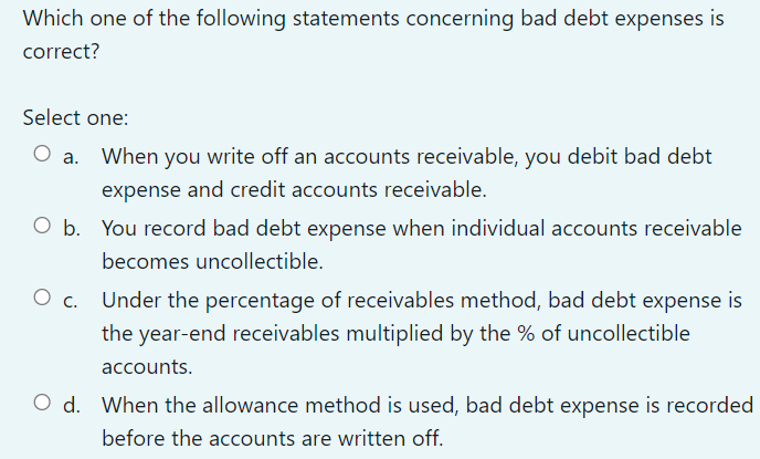 Which one of the following statements concerning bad debt expenses is
correct?
Select one:
When you write off an accounts receivable, you debit bad debt
expense and credit accounts receivable.
O b. You record bad debt expense when individual accounts receivable
becomes uncollectible.
Under the percentage of receivables method, bad debt expense is
the year-end receivables multiplied by the % of uncollectible
accounts.
O d. When the allowance method is used, bad debt expense is recorded
before the accounts are written off.
