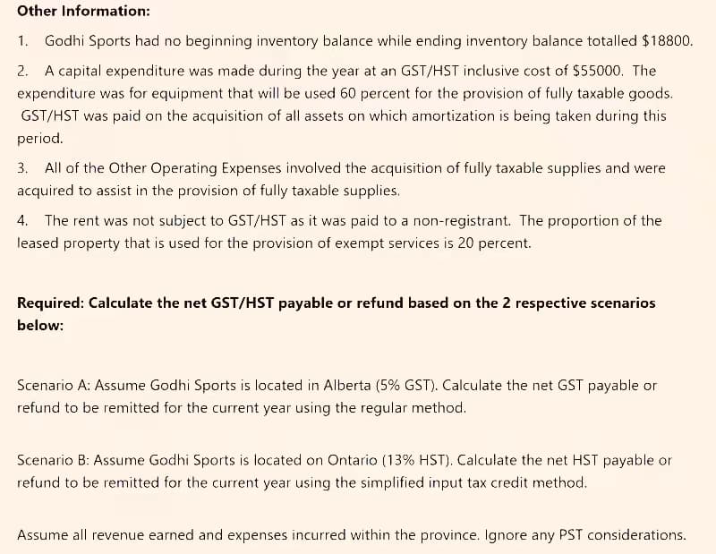 Other Information:
1. Godhi Sports had no beginning inventory balance while ending inventory balance totalled $18800.
2. A capital expenditure was made during the year at an GST/HST inclusive cost of $55000. The
expenditure was for equipment that will be used 60 percent for the provision of fully taxable goods.
GST/HST was paid on the acquisition of all assets on which amortization is being taken during this
period.
3. All of the Other Operating Expenses involved the acquisition of fully taxable supplies and were
acquired to assist in the provision of fully taxable supplies.
4. The rent was not subject to GST/HST as it was paid to a non-registrant. The proportion of the
leased property that is used for the provision of exempt services is 20 percent.
Required: Calculate the net GST/HST payable or refund based on the 2 respective scenarios
below:
Scenario A: Assume Godhi Sports is located in Alberta (5% GST). Calculate the net GST payable or
refund to be remitted for the current year using the regular method.
Scenario B: Assume Godhi Sports is located on Ontario (13% HST). Calculate the net HST payable or
refund to be remitted for the current year using the simplified input tax credit method.
Assume all revenue earned and expenses incurred within the province. Ignore any PST considerations.
