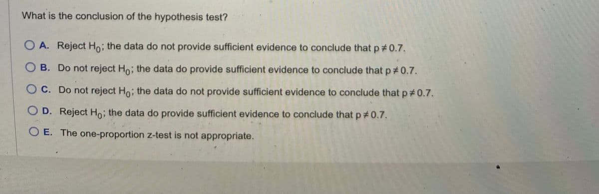 What is the conclusion of the hypothesis test?
O A. Reject Ho; the data do not provide sufficient evidence to conclude that p *0.7.
B. Do not reject Ho; the data do provide sufficient evidence to conclude that p #0.7.
OC. Do not reject Ho; the data do not provide sufficient evidence to conclude that p *0.7.
D. Reject Ho; the data do provide sufficient evidence to conclude that p *0.7.
O E. The one-proportion z-test is not appropriate.
