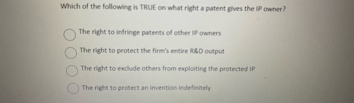 Which of the following is TRUE on what right a patent gives the IP owner?
The right to infringe patents of other IP owners
The right to protect the firm's entire R&D output
The right to exclude others from exploiting the protected IP
The right to protect an invention indefinitely