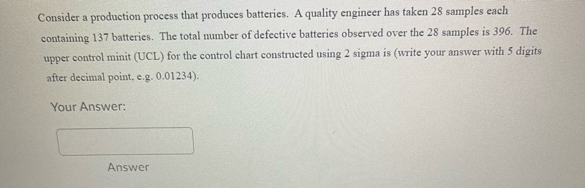 Consider a production process that produces batteries. A quality engineer has taken 28 samples each
containing 137 batteries. The total number of defective batteries observed over the 28 samples is 396. The
upper control minit (UCL) for the control chart constructed using 2 sigma is (write your answer with 5 digits
after decimal point, e.g. 0.01234).
Your Answer:
Answer