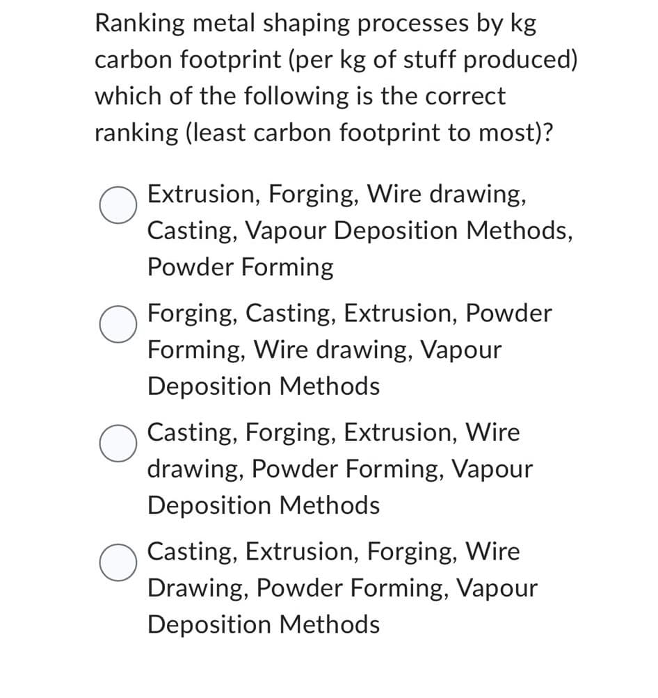 Ranking metal shaping processes by kg
carbon footprint (per kg of stuff produced)
which of the following is the correct
ranking (least carbon footprint to most)?
Extrusion, Forging, Wire drawing,
Casting, Vapour Deposition Methods,
Powder Forming
Forging, Casting, Extrusion, Powder
Forming, Wire drawing, Vapour
Deposition Methods
Casting, Forging, Extrusion, Wire
drawing, Powder Forming, Vapour
Deposition Methods
Casting, Extrusion, Forging, Wire
Drawing, Powder Forming, Vapour
Deposition Methods