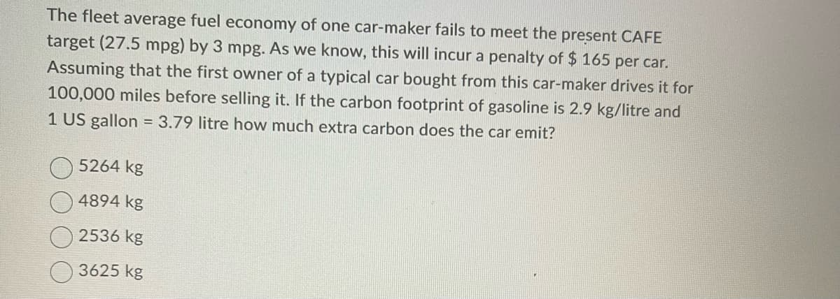 The fleet average fuel economy of one car-maker fails to meet the present CAFE
target (27.5 mpg) by 3 mpg. As we know, this will incur a penalty of $ 165 per car.
Assuming that the first owner of a typical car bought from this car-maker drives it for
100,000 miles before selling it. If the carbon footprint of gasoline is 2.9 kg/litre and
1 US gallon = 3.79 litre how much extra carbon does the car emit?
5264 kg
4894 kg
2536 kg
3625 kg