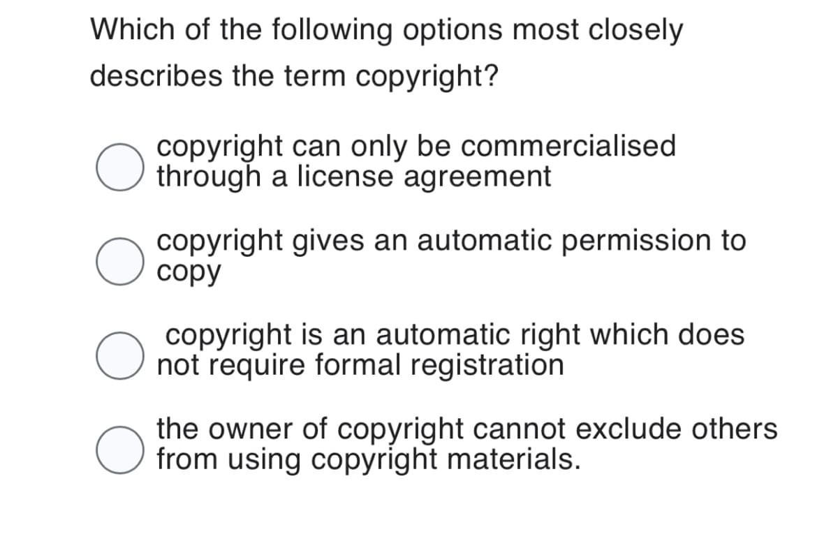 Which of the following options most closely
describes the term copyright?
O
O
O
copyright can only be commercialised
through a license agreement
copyright gives an automatic permission to
copy
copyright is an automatic right which does
not require formal registration
the owner of copyright cannot exclude others
from using copyright materials.