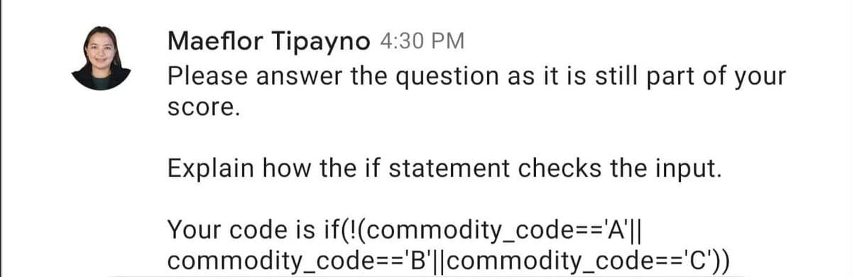 Maeflor Tipayno 4:30 PM
Please answer the question as it is still part of your
score.
Explain how the if statement checks the input.
Your code is if(!(commodity_code=='A'||
commodity_code=3'B'||commodity_code=='C'))
