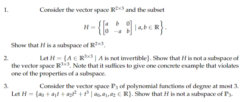 1.
Consider the vector space R²×3 and the subset
b
= { [ 2 ] LabER}
a‚b≤R}.
a,
-a b
H
Show that H is a subspace of R²×3
2.
Let H = {A € R³×3 | A is not invertible}. Show that H is not a subspace of
the vector space R³×3. Note that it suffices to give one concrete example that violates
one of the properties of a subspace.
3.
Consider the vector space P3 of polynomial functions of degree at most 3.
Let H = {ao+a₁t+ a₂t² + 1³ | ao, a₁, a2 € R}. Show that H is not a subspace of P3.