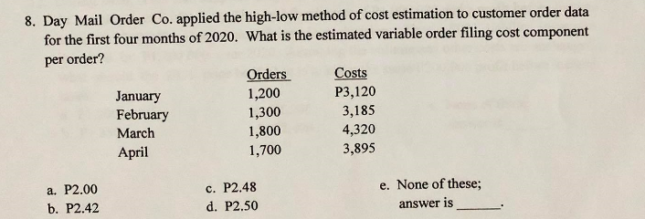 8. Day Mail Order Co. applied the high-low method of cost estimation to customer order data
for the first four months of 2020. What is the estimated variable order filing cost component
per order?
Orders
1,200
1,300
1,800
1,700
Costs
Р3,120
3,185
January
February
March
4,320
3,895
April
а. Р2.00
b. P2.42
с. Р2.48
d. P2.50
e. None of these;
answer is
