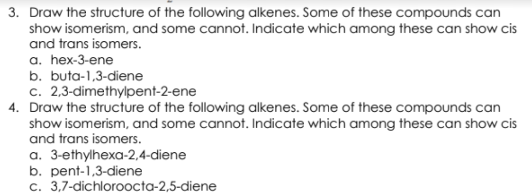 3. Draw the structure of the following alkenes. Some of these compounds can
show isomerism, and some cannot. Indicate which among these can show cis
and trans isomers.
a. hex-3-ene
b. buta-1,3-diene
c. 2,3-dimethylpent-2-ene
4. Draw the structure of the following alkenes. Some of these compounds can
show isomerism, and some cannot. Indicate which among these can show cis
and trans isomers.
a. 3-ethylhexa-2,4-diene
b. pent-1,3-diene
c. 3,7-dichloroocta-2,5-diene
