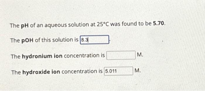 The pH of an aqueous solution at 25°C was found to be 5.70.
The pOH of this solution is 8.3
The hydronium ion concentration is
The hydroxide ion concentration is 5.011
M.
M.