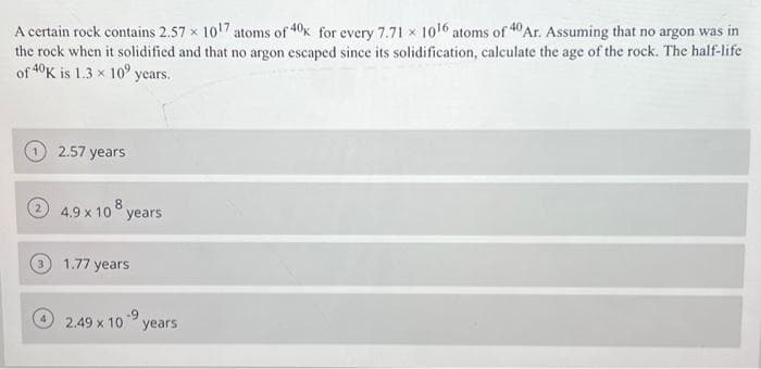 40 Ar. Assuming that no argon was in
A certain rock contains 2.57 x 10¹7 atoms of 40k for every 7.71 1016 atoms of "
the rock when it solidified and that no argon escaped since its solidification, calculate the age of the rock. The half-life
of 40K is 1.3 x 10 years.
2.57 years
4.9 x 108 years
1.77 years
2.49 x 10 ⁹ years