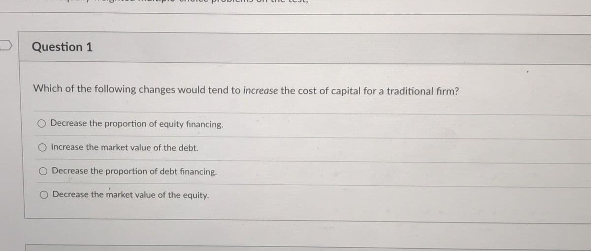 Question 1
Which of the following changes would tend to increase the cost of capital for a traditional firm?
Decrease the proportion of equity financing.
Increase the market value of the debt.
Decrease the proportion of debt financing.
Decrease the market value of the equity.