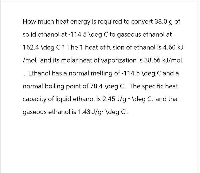How much heat energy is required to convert 38.0 g of
solid ethanol at -114.5 \deg C to gaseous ethanol at
162.4 \deg C? The 1 heat of fusion of ethanol is 4.60 kJ
/mol, and its molar heat of vaporization is 38.56 kJ/mol
. Ethanol has a normal melting of -114.5 \deg C and a
normal boiling point of 78.4 \deg C. The specific heat
capacity of liquid ethanol is 2.45 J/g • \deg C, and tha
gaseous ethanol is 1.43 J/g. \deg C.
.