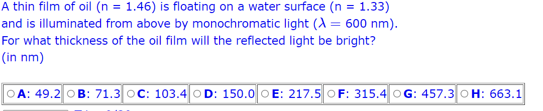 A thin film of oil (n = 1.46) is floating on a water surface (n = 1.33)
=
600 nm).
and is illuminated from above by monochromatic light (A
For what thickness of the oil film will the reflected light be bright?
(in nm)
OA: 49.2 OB: 71.3 OC: 103.4 OD: 150.0 OE: 217.5 OF: 315.4 OG: 457.3 O H: 663.1