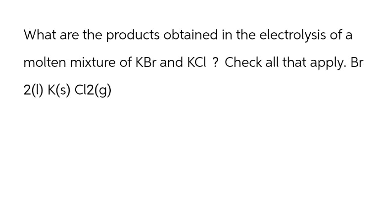 What are the products obtained in the electrolysis of a
molten mixture of KBr and KCI ? Check all that apply. Br
2(1) K(s) C12(g)