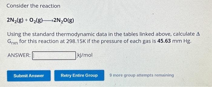 Consider the reaction
2N₂(g) + O₂(g) →→→2N₂O(g)
Using the standard thermodynamic data in the tables linked above, calculate A
Grxn for this reaction at 298.15K if the pressure of each gas is 45.63 mm Hg.
ANSWER:
Submit Answer
kJ/mol
Retry Entire Group
9 more group attempts remaining