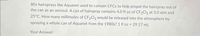 80s hairsprays like Aquanet used to contain CFCs to help propel the hairspray out of
the can as an aerosol. A can of hairspray contains 4.0 fl oz of CF₂Cl₂ at 3.0 atm and
25°C. How many millimoles of CF₂Cl₂ would be released into the atmosphere by
spraying a whole can of Aquanet from the 1980s? 1 fl oz = 29.57 mL
Your Answer:
